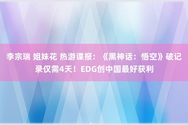 李宗瑞 姐妹花 热游谍报：《黑神话：悟空》破记录仅需4天！EDG创中国最好获利