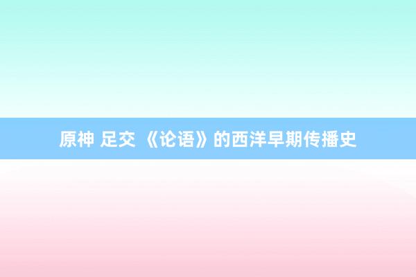 原神 足交 《论语》的西洋早期传播史