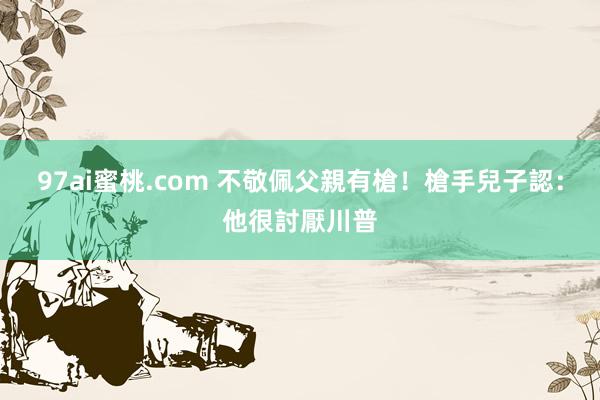 97ai蜜桃.com 不敬佩父親有槍！　槍手兒子認：他很討厭川普