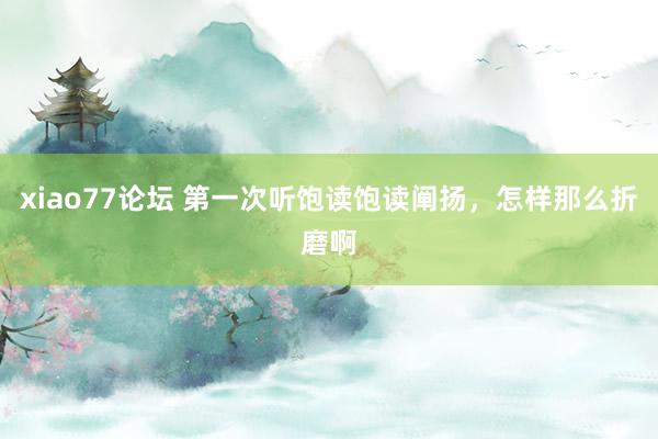 xiao77论坛 第一次听饱读饱读阐扬,怎样那么折磨啊
