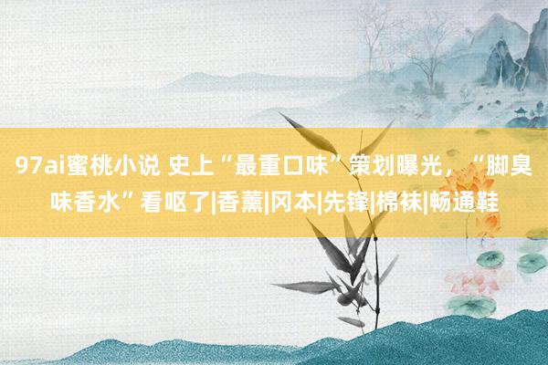 97ai蜜桃小说 史上“最重口味”策划曝光，“脚臭味香水”看呕了|香薰|冈本|先锋|棉袜|畅通鞋