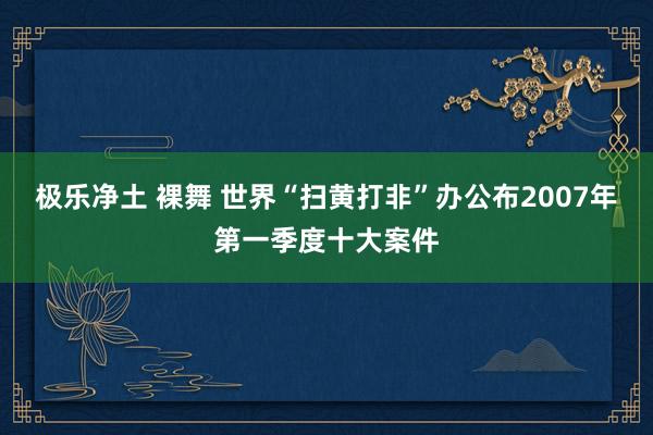 极乐净土 裸舞 世界“扫黄打非”办公布2007年第一季度十大案件