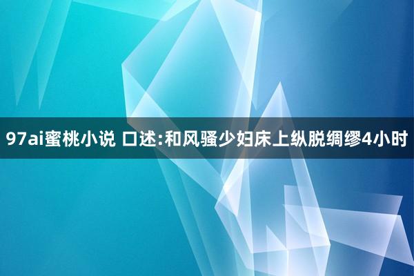 97ai蜜桃小说 口述:和风骚少妇床上纵脱绸缪4小时