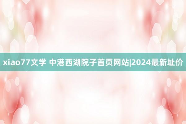 xiao77文学 中港西湖院子首页网站|2024最新址价