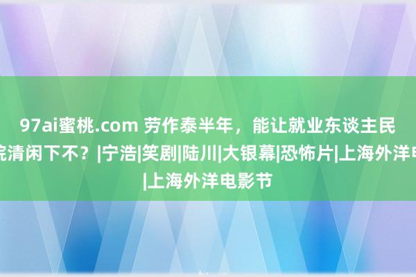 97ai蜜桃.com 劳作泰半年，能让就业东谈主民在影院清闲下不？|宁浩|笑剧|陆川|大银幕|恐怖片|上海外洋电影节