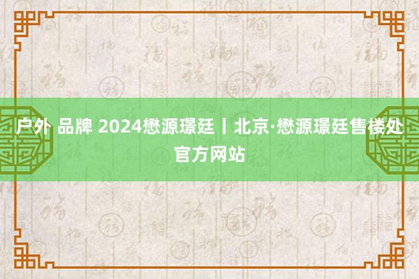 户外 品牌 2024懋源璟廷丨北京·懋源璟廷售楼处官方网站
