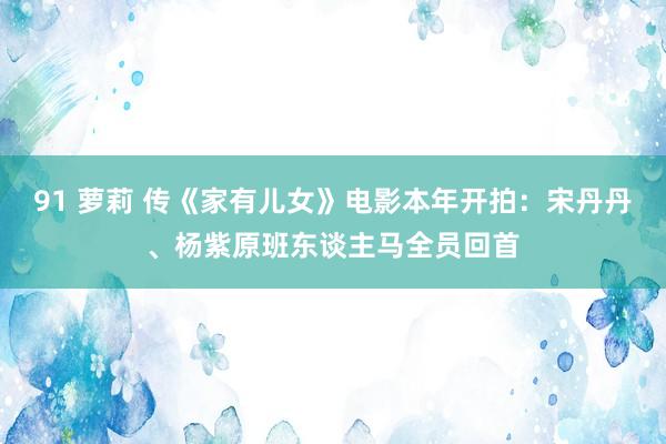 91 萝莉 传《家有儿女》电影本年开拍：宋丹丹、杨紫原班东谈主马全员回首