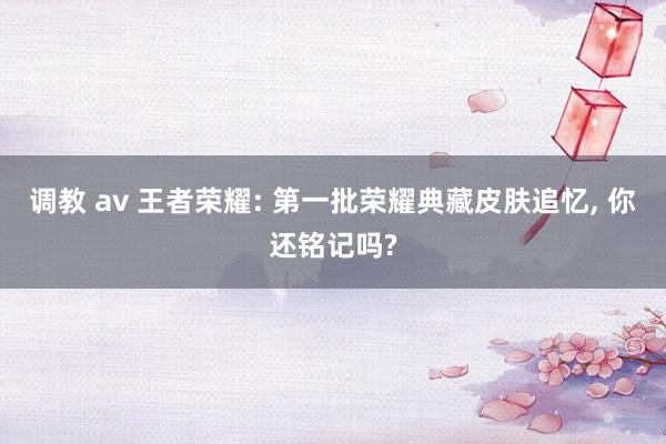 调教 av 王者荣耀: 第一批荣耀典藏皮肤追忆， 你还铭记吗?