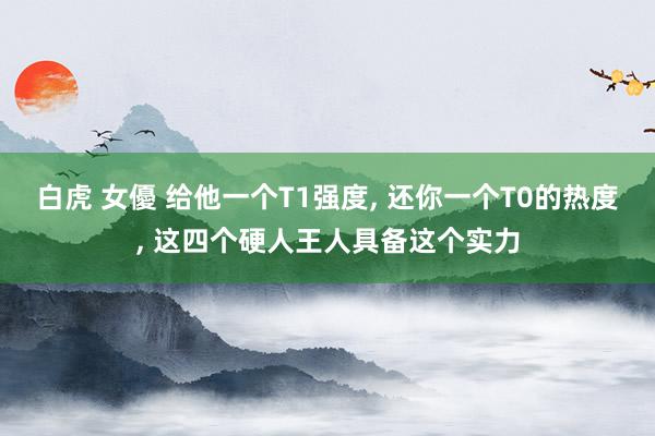 白虎 女優 给他一个T1强度， 还你一个T0的热度， 这四个硬人王人具备这个实力