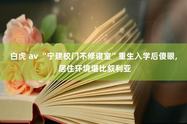白虎 av “宁建校门不修寝室”重生入学后傻眼， 居住环境堪比叙利亚