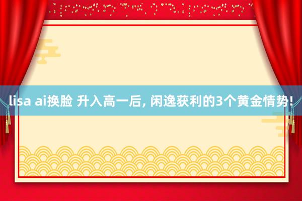lisa ai换脸 升入高一后， 闲逸获利的3个黄金情势!