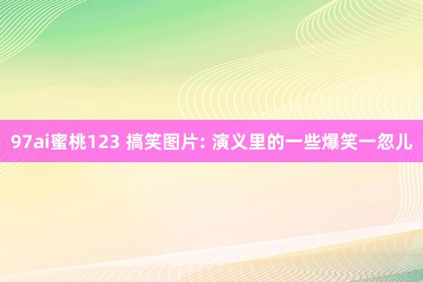 97ai蜜桃123 搞笑图片: 演义里的一些爆笑一忽儿