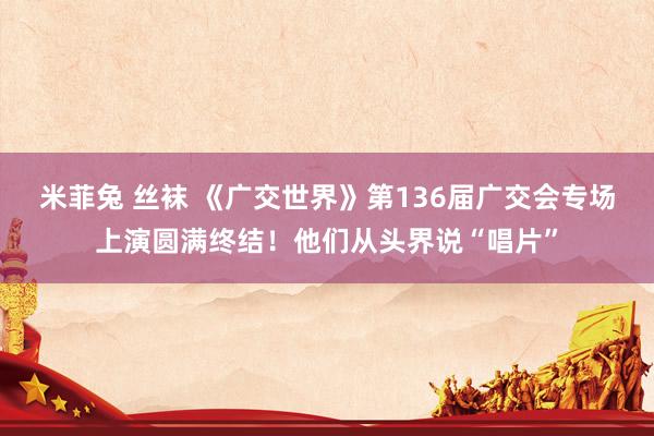 米菲兔 丝袜 《广交世界》第136届广交会专场上演圆满终结！他们从头界说“唱片”
