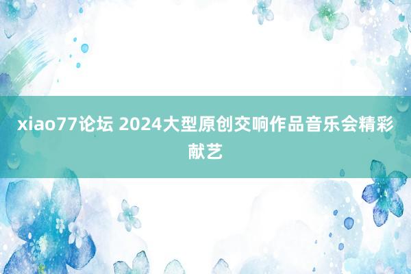 xiao77论坛 2024大型原创交响作品音乐会精彩献艺