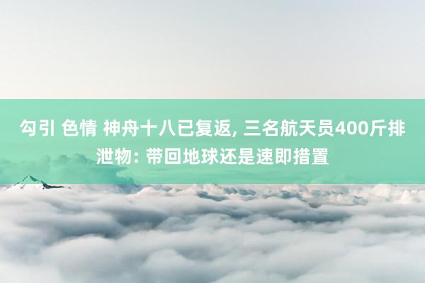 勾引 色情 神舟十八已复返， 三名航天员400斤排泄物: 带回地球还是速即措置