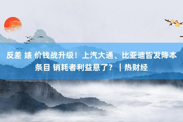 反差 婊 价钱战升级！上汽大通、比亚迪皆发降本条目 销耗者利益悬了？｜热财经