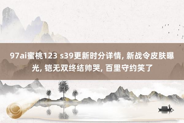 97ai蜜桃123 s39更新时分详情， 新战令皮肤曝光， 铠无双终结帅哭， 百里守约笑了