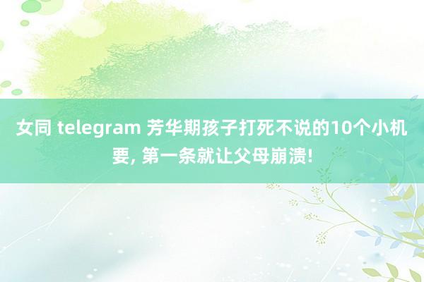女同 telegram 芳华期孩子打死不说的10个小机要， 第一条就让父母崩溃!