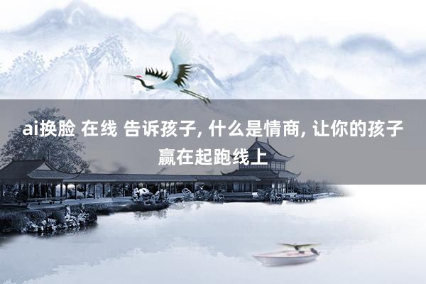 ai换脸 在线 告诉孩子， 什么是情商， 让你的孩子赢在起跑线上