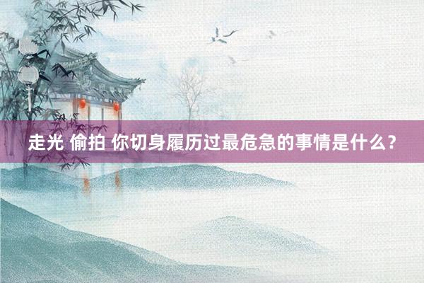 走光 偷拍 你切身履历过最危急的事情是什么？
