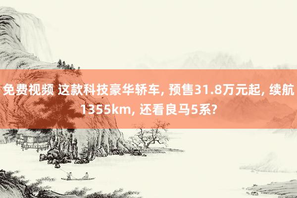 免费视频 这款科技豪华轿车， 预售31.8万元起， 续航1355km， 还看良马5系?