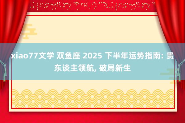 xiao77文学 双鱼座 2025 下半年运势指南: 贵东谈主领航， 破局新生