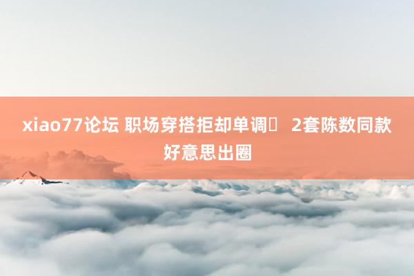 xiao77论坛 职场穿搭拒却单调✨ 2套陈数同款好意思出圈
