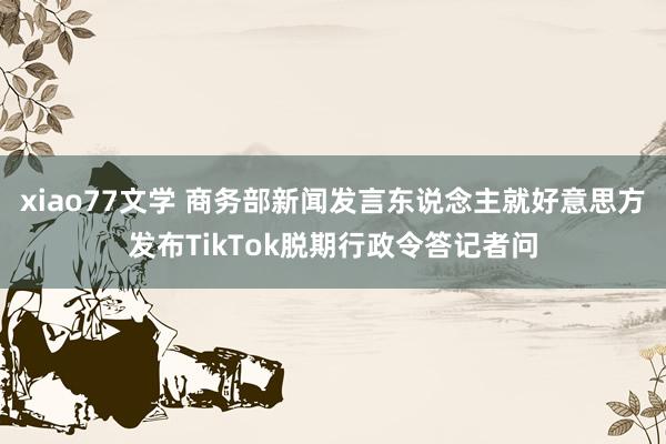 xiao77文学 商务部新闻发言东说念主就好意思方发布TikTok脱期行政令答记者问