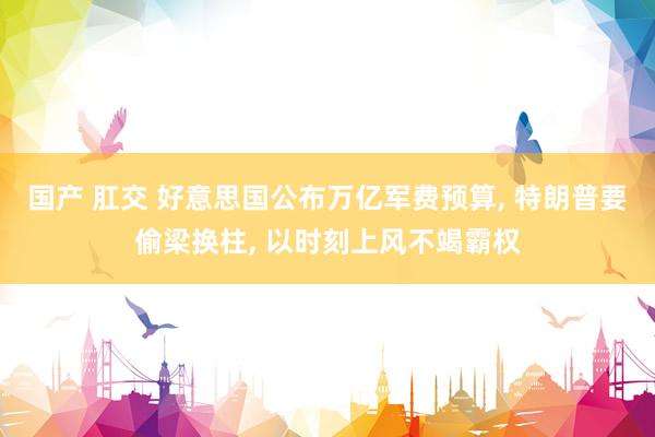 国产 肛交 好意思国公布万亿军费预算， 特朗普要偷梁换柱， 以时刻上风不竭霸权