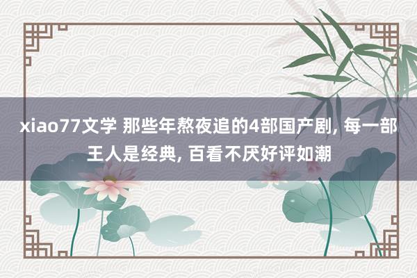 xiao77文学 那些年熬夜追的4部国产剧， 每一部王人是经典， 百看不厌好评如潮