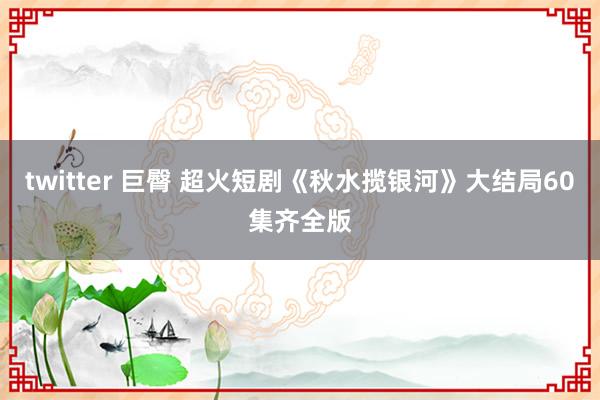 twitter 巨臀 超火短剧《秋水揽银河》大结局60集齐全版
