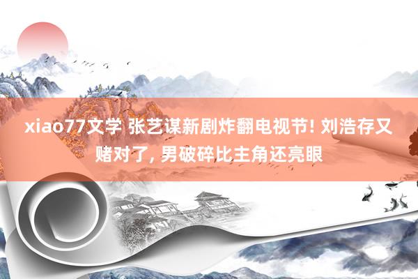xiao77文学 张艺谋新剧炸翻电视节! 刘浩存又赌对了， 男破碎比主角还亮眼