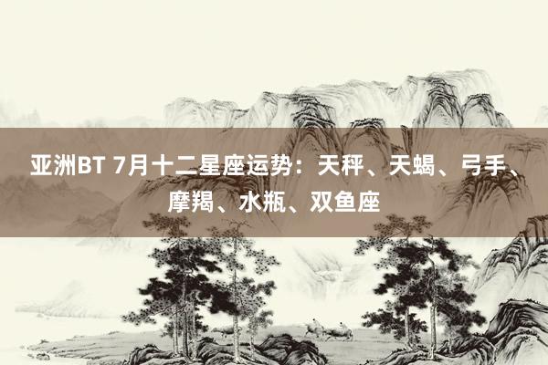 亚洲BT 7月十二星座运势：天秤、天蝎、弓手、摩羯、水瓶、双鱼座