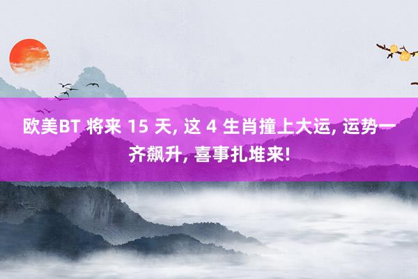 欧美BT 将来 15 天， 这 4 生肖撞上大运， 运势一齐飙升， 喜事扎堆来!