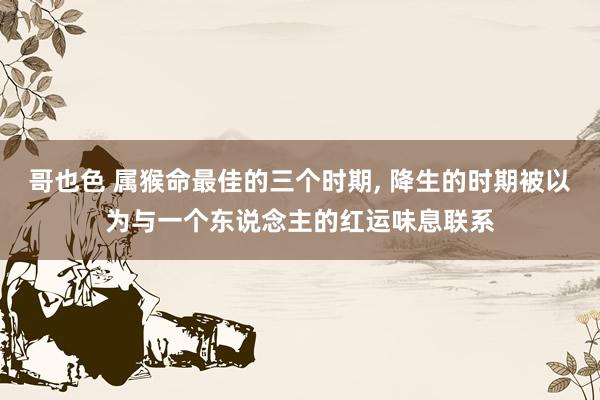 哥也色 属猴命最佳的三个时期， 降生的时期被以为与一个东说念主的红运味息联系